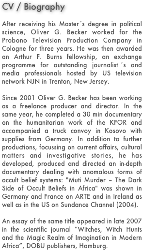 CV / Biography

After receiving his Master ́s degree in political science, Oliver G. Becker worked for the Probono Television Production Company in Cologne for three years. He was then awarded an Arthur F. Burns fellowship, an exchange programme for outstanding journalist ́s and media professionals hosted by US television network NJN in Trenton, New Jersey.

Since 2001 Oliver G. Becker has been working as a freelance producer and director. In the same year, he completed a 30 min documentary on the humanitarian work of the KFOR and accompanied a truck convoy in Kosovo with supplies from Germany. In addition to further productions, focussing on current affairs, cultural matters and investigative stories, he has developed, produced and directed an in-depth documentary dealing with anomalous forms of occult belief systems: "Muti Murder – The Dark Side of Occult Beliefs in Africa" was shown in Germany and France on ARTE and in Ireland as well as in the US on Sundance Channel (2004).

An essay of the same title appeared in late 2007 in the scientific journal “Witches, Witch Hunts and the Magic Realm of Imagination in Modern Africa”, DOBU publishers, Hamburg.

